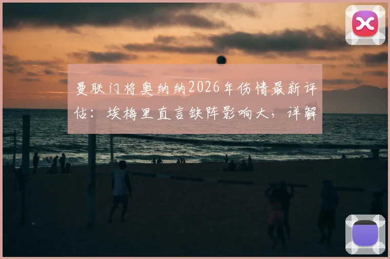 曼联门将奥纳纳2026年伤情最新评估：埃梅里直言缺阵影响大，详解其预测比分胶着的深层战术原因