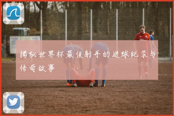 揭秘世界杯最佳射手的进球纪录与传奇故事