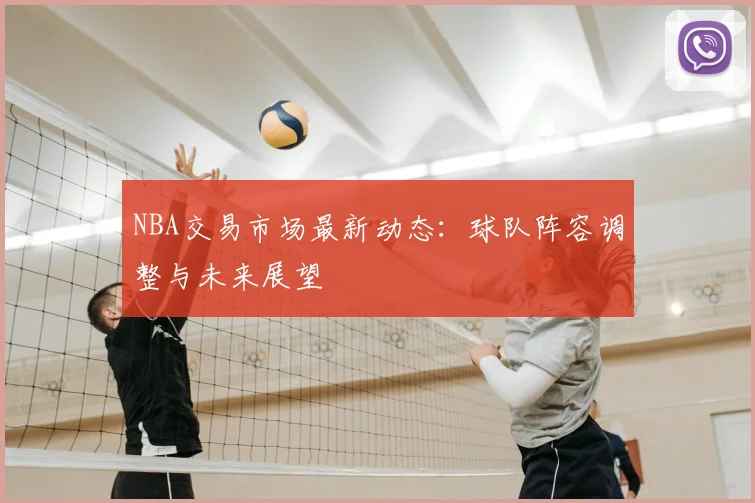 NBA交易市场最新动态：球队阵容调整与未来展望