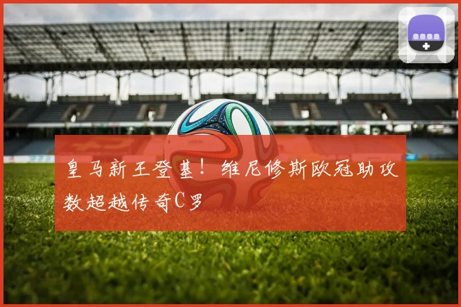 皇马新王登基！维尼修斯欧冠助攻数超越传奇C罗