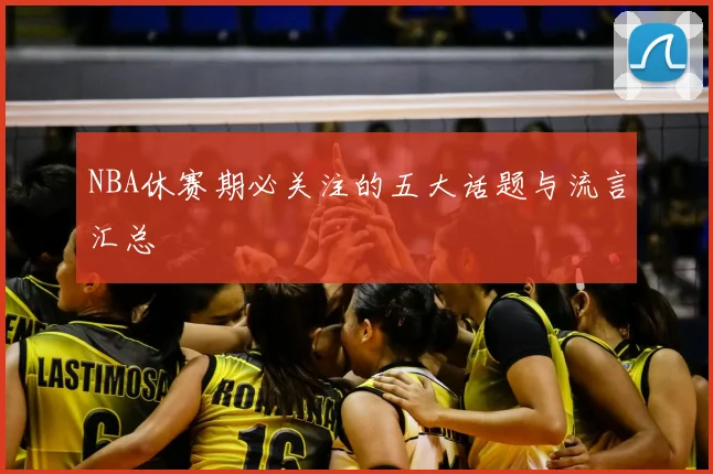 NBA休赛期必关注的五大话题与流言汇总