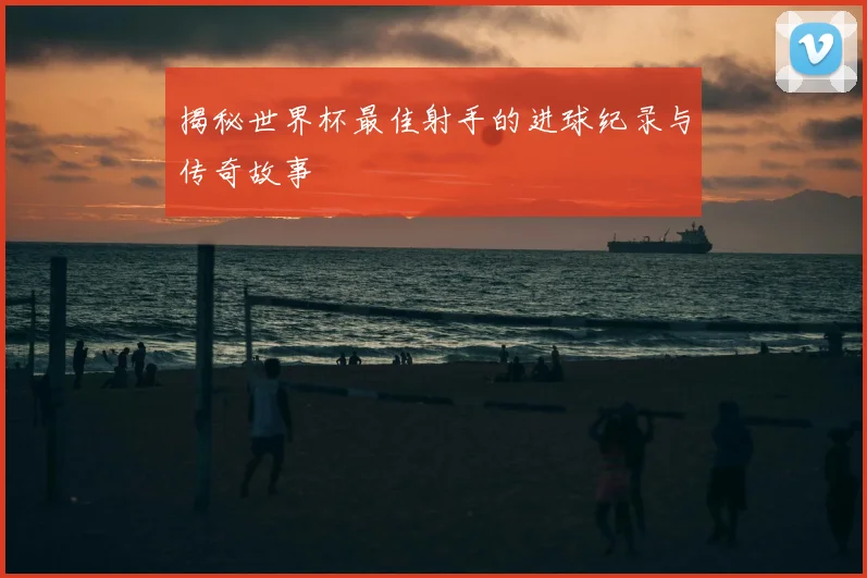 揭秘世界杯最佳射手的进球纪录与传奇故事