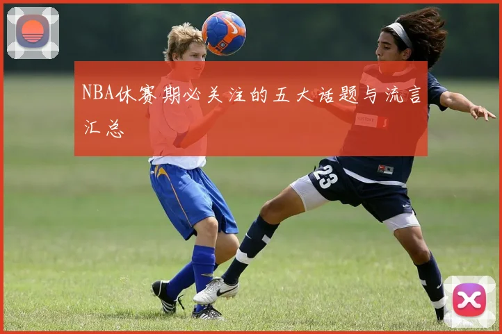 NBA休赛期必关注的五大话题与流言汇总