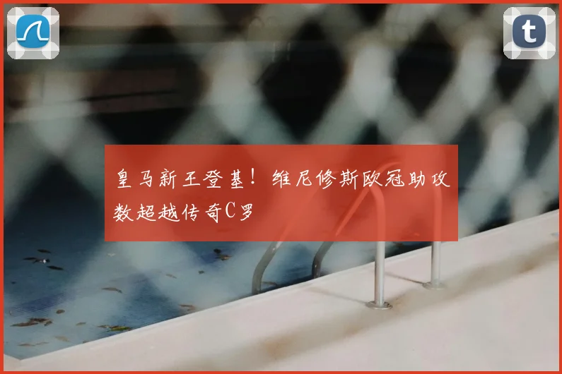 皇马新王登基！维尼修斯欧冠助攻数超越传奇C罗