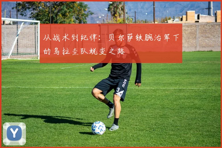 从战术到纪律:贝尔萨铁腕治军下的乌拉圭队蜕变之路